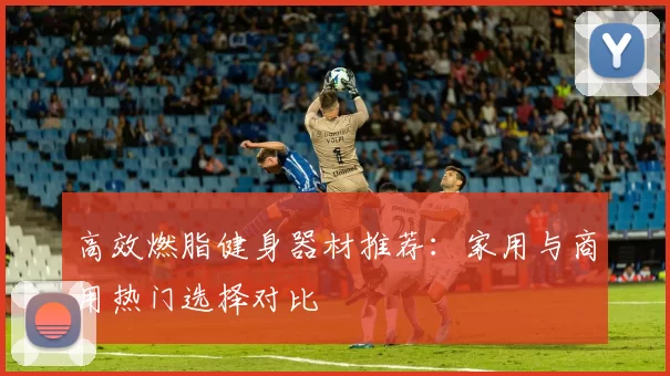 高效燃脂健身器材推荐：家用与商用热门选择对比
