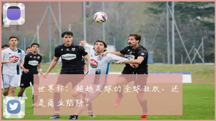 世界杯：超越足球的全球狂欢，还是商业陷阱？