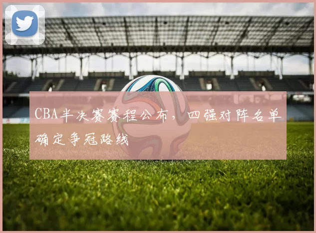 CBA半决赛赛程公布，四强对阵名单确定争冠路线