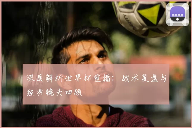 深度解析世界杯重播：战术复盘与经典镜头回顾