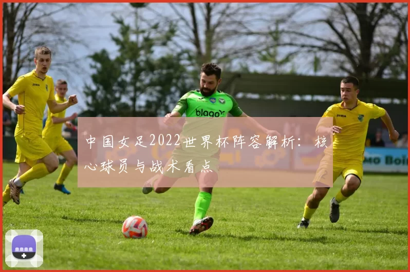 中国女足2022世界杯阵容解析:核心球员与战术看点