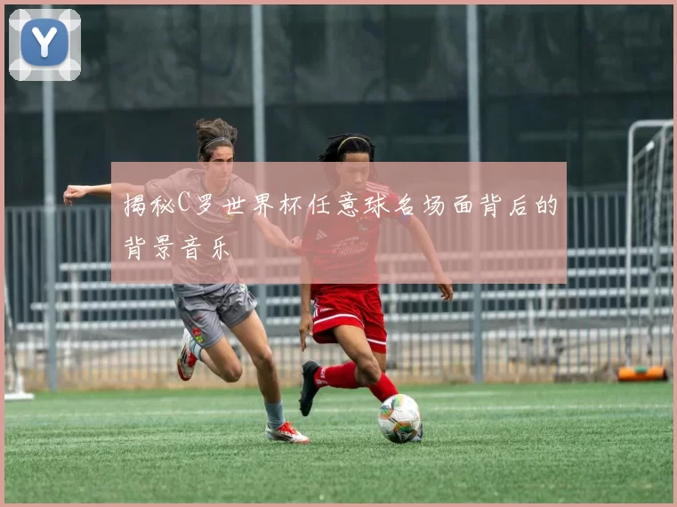 揭秘C罗世界杯任意球名场面背后的背景音乐