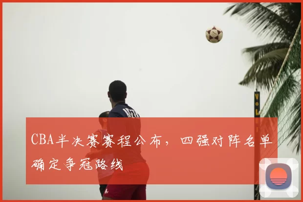 CBA半决赛赛程公布,四强对阵名单确定争冠路线
