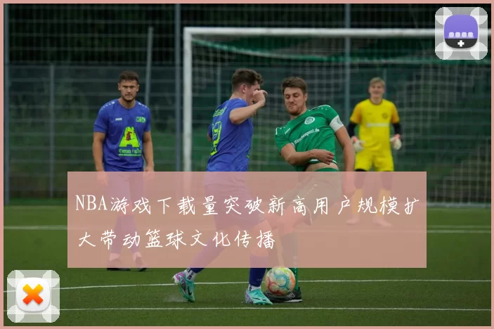 NBA游戏下载量突破新高用户规模扩大带动篮球文化传播
