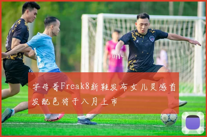 字母哥Freak8新鞋发布女儿灵感首发配色将于八月上市