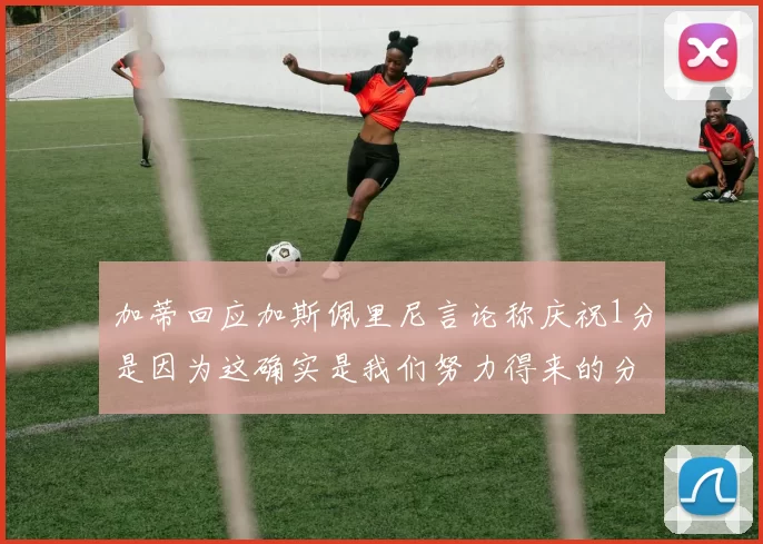 加蒂回应加斯佩里尼言论称庆祝1分是因为这确实是我们努力得来的分数