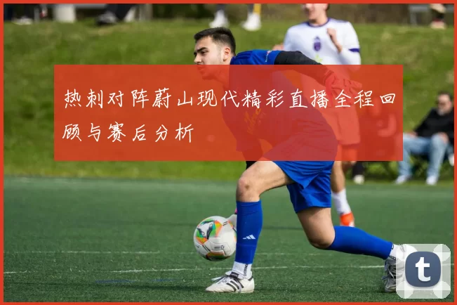 热刺对阵蔚山现代精彩直播全程回顾与赛后分析