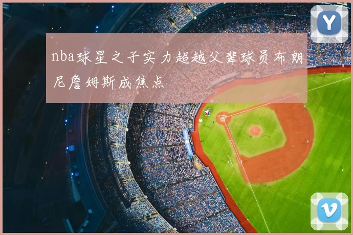 nba球星之子实力超越父辈球员布朗尼詹姆斯成焦点