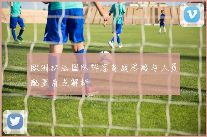 欧洲杯法国队阵容备战思路与人员配置看点解析