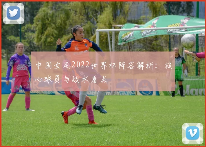 中国女足2022世界杯阵容解析:核心球员与战术看点