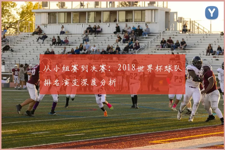 从小组赛到决赛:2018世界杯球队排名演变深度分析
