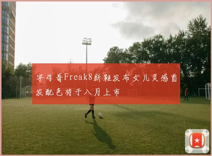 字母哥Freak8新鞋发布女儿灵感首发配色将于八月上市
