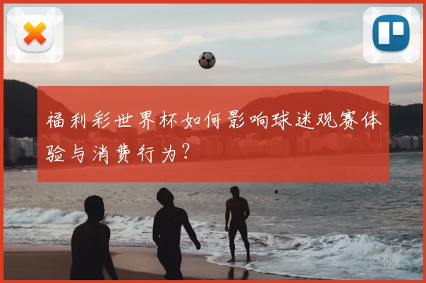 福利彩世界杯如何影响球迷观赛体验与消费行为？