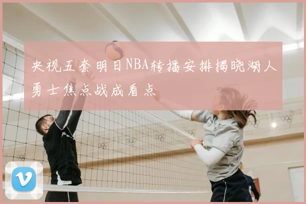 央视五套明日NBA转播安排揭晓湖人勇士焦点战成看点