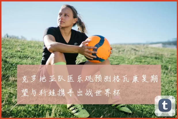 克罗地亚队医乐观预测格瓦康复期望与科娃携手出战世界杯