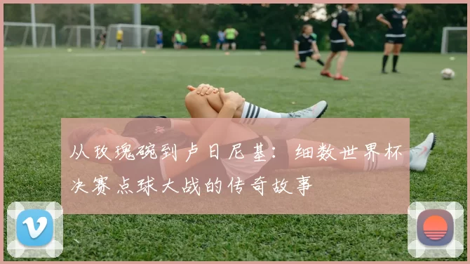 从玫瑰碗到卢日尼基：细数世界杯决赛点球大战的传奇故事