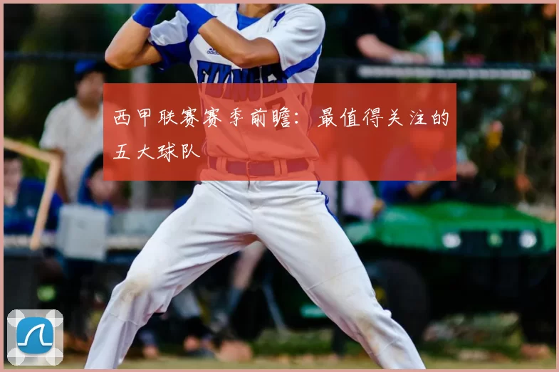 西甲联赛赛季前瞻：最值得关注的五大球队