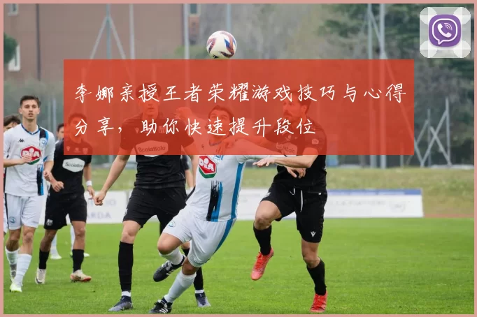 李娜亲授王者荣耀游戏技巧与心得分享，助你快速提升段位