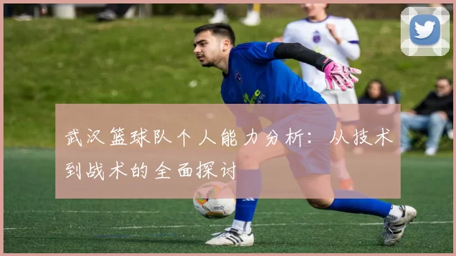 武汉篮球队个人能力分析：从技术到战术的全面探讨