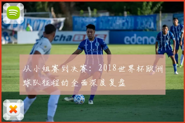 从小组赛到决赛:2018世界杯欧洲球队征程的全面深度复盘