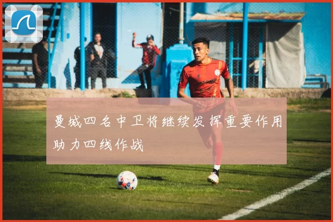 曼城四名中卫将继续发挥重要作用助力四线作战