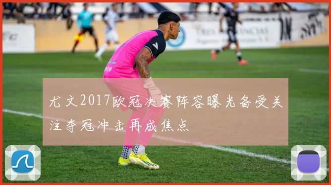 尤文2017欧冠决赛阵容曝光备受关注夺冠冲击再成焦点