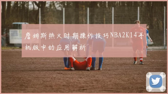詹姆斯热火时期操作技巧NBA2K14手机版中的应用解析