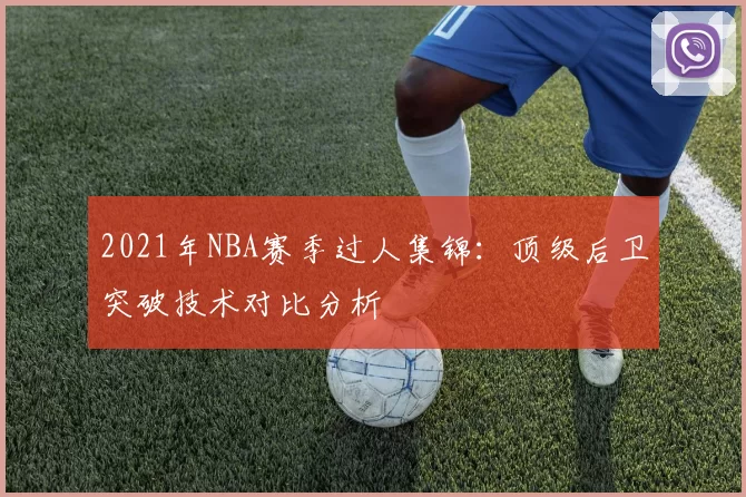 2021年NBA赛季过人集锦：顶级后卫突破技术对比分析
