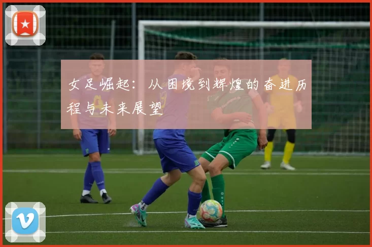 女足崛起：从困境到辉煌的奋进历程与未来展望