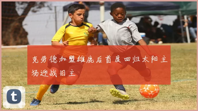 克劳德加盟雄鹿后首度回归太阳主场迎战旧主