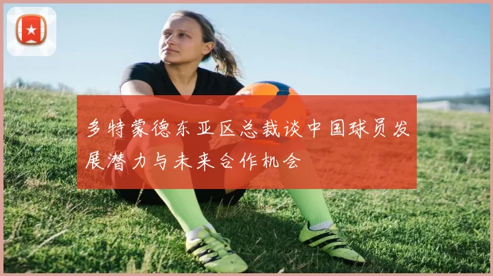 多特蒙德东亚区总裁谈中国球员发展潜力与未来合作机会