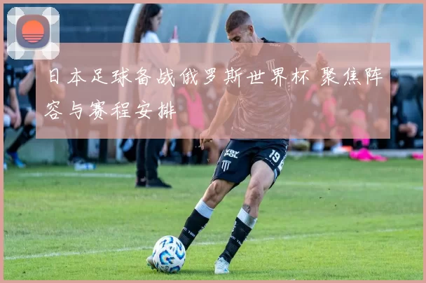 日本足球备战俄罗斯世界杯 聚焦阵容与赛程安排