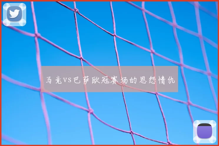 马竞vs巴萨欧冠赛场的恩怨情仇