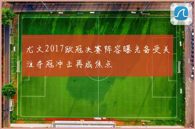 尤文2017欧冠决赛阵容曝光备受关注夺冠冲击再成焦点