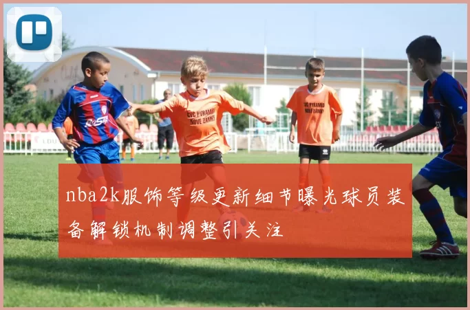 nba2k服饰等级更新细节曝光球员装备解锁机制调整引关注