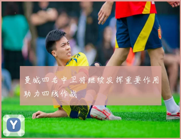 曼城四名中卫将继续发挥重要作用助力四线作战