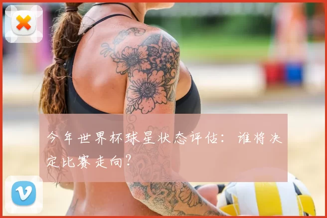今年世界杯球星状态评估:谁将决定比赛走向?