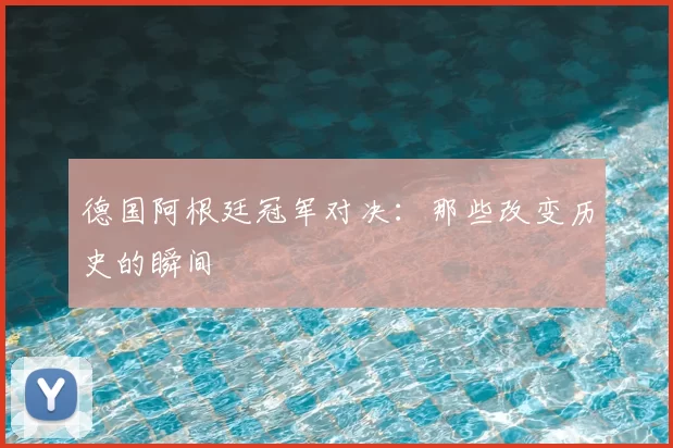 德国阿根廷冠军对决:那些改变历史的瞬间