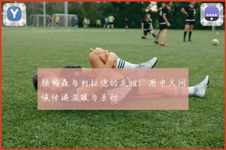 杨瀚森与利拉德的友谊：用中文问候传递温暖与亲切