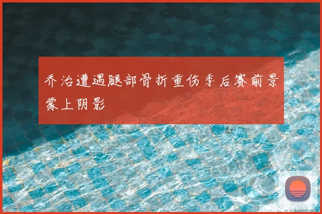 乔治遭遇腿部骨折重伤季后赛前景蒙上阴影