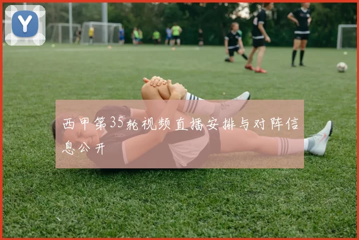 西甲第35轮视频直播安排与对阵信息公开