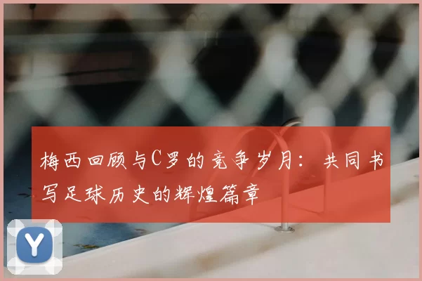 梅西回顾与C罗的竞争岁月：共同书写足球历史的辉煌篇章