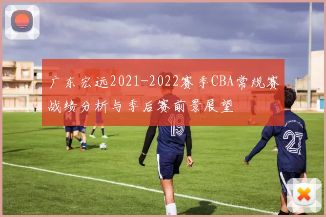 广东宏远2021-2022赛季CBA常规赛战绩分析与季后赛前景展望