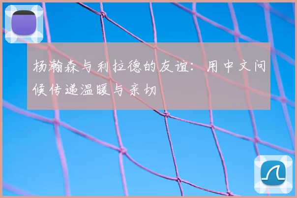 杨瀚森与利拉德的友谊：用中文问候传递温暖与亲切