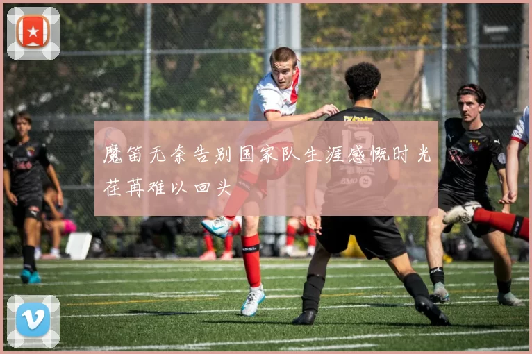 魔笛无奈告别国家队生涯感慨时光荏苒难以回头