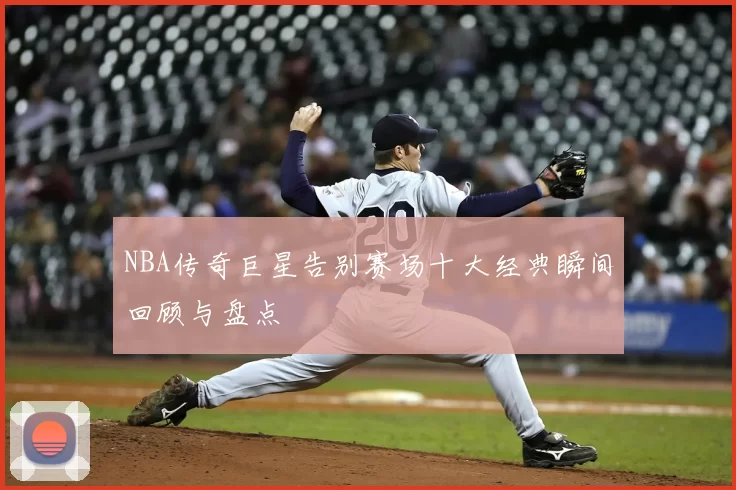 NBA传奇巨星告别赛场十大经典瞬间回顾与盘点