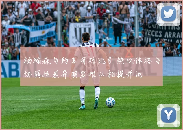 杨瀚森与约基奇对比引热议体格与协调性差异明显难以相提并论