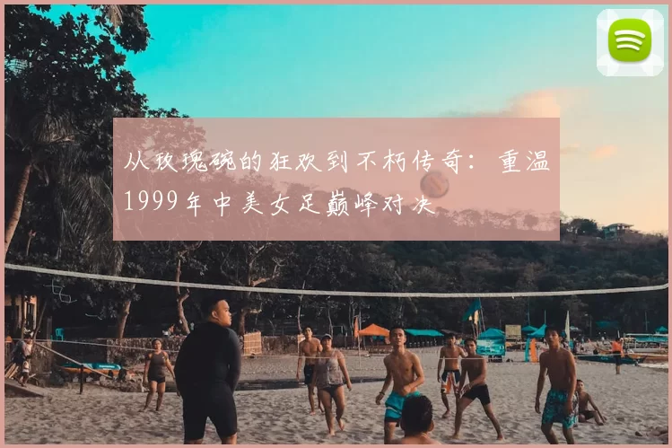 从玫瑰碗的狂欢到不朽传奇：重温1999年中美女足巅峰对决