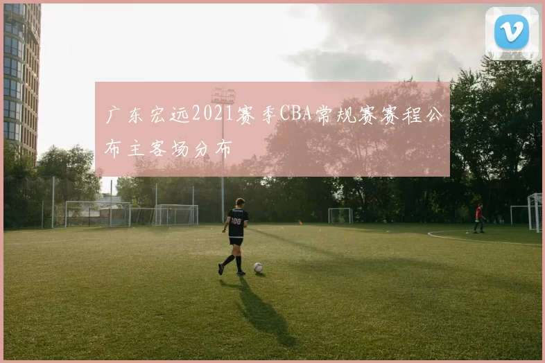 广东宏远2021赛季CBA常规赛赛程公布主客场分布