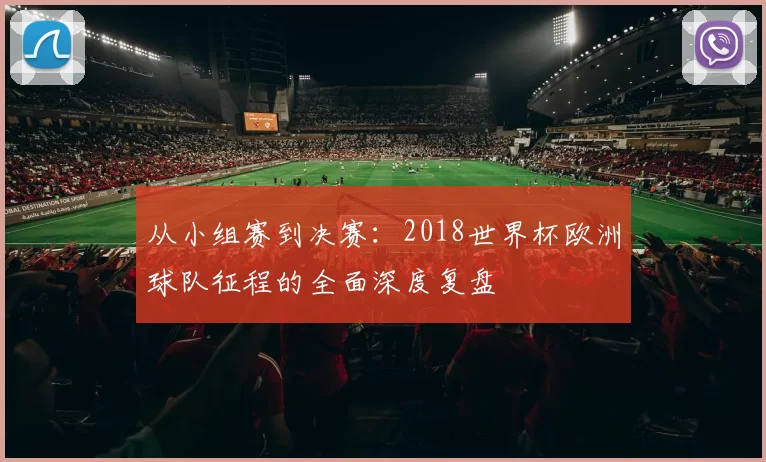 从小组赛到决赛:2018世界杯欧洲球队征程的全面深度复盘